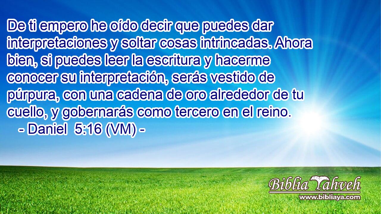  De ti empero he oído decir que puedes dar interpretaciones y soltar cosas intrincadas. Ahora bien, si puedes leer la escritura y hacerme conocer su interpretación, serás vestido de púrpura, con una cadena de oro alrededor de tu cuello, y gobernarás como tercero en el reino. 