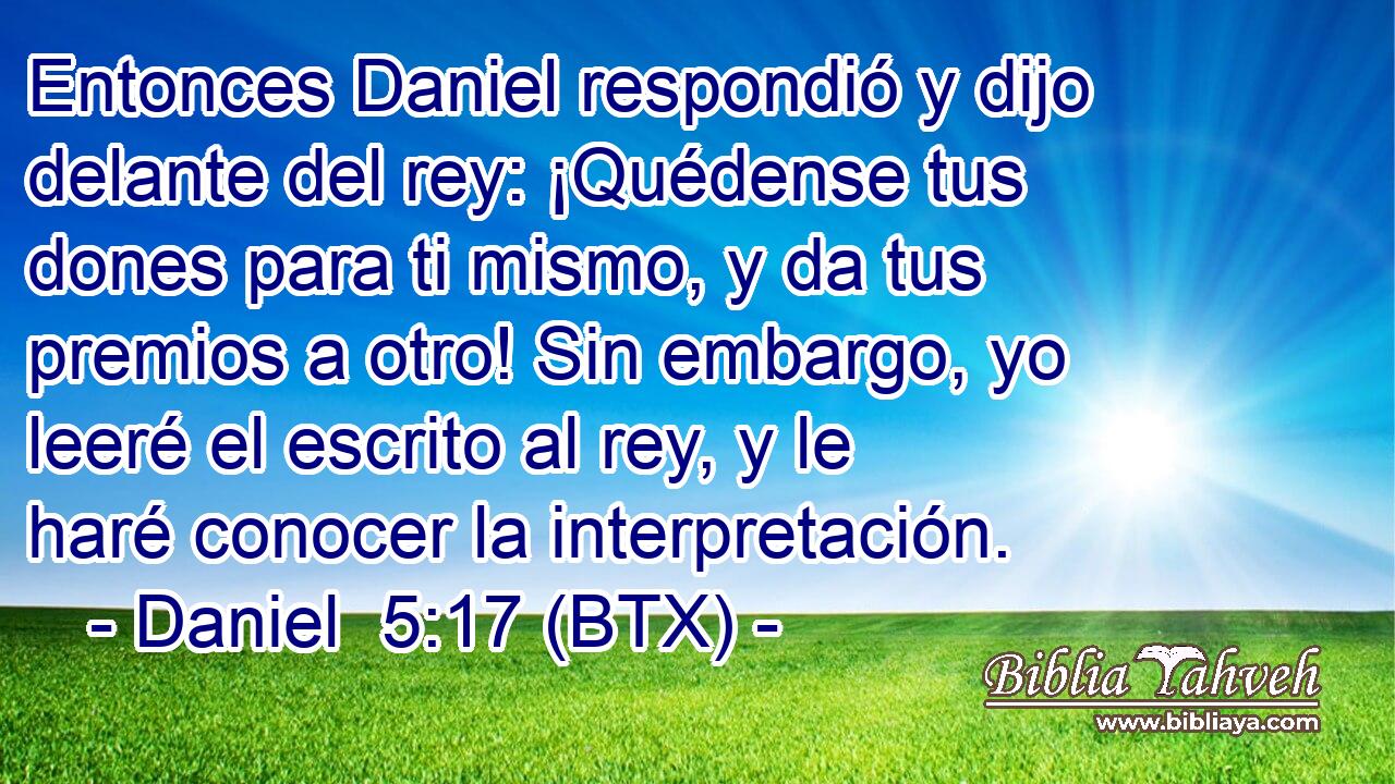 Entonces Daniel respondió y dijo delante del rey: ¡Quédense tus dones para ti mismo, y da tus premios a otro! Sin embargo, yo leeré el escrito al rey, y le haré conocer la interpretación.