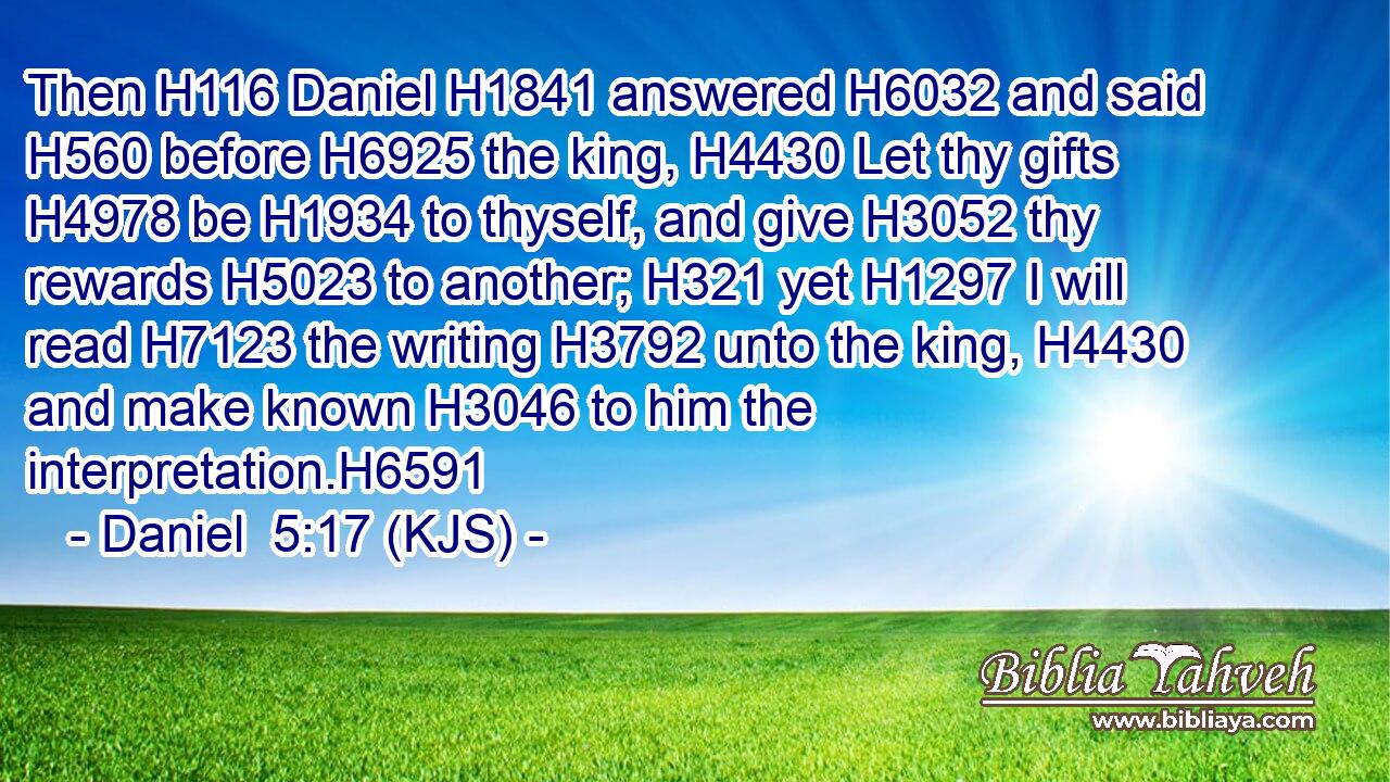 Then H116 Daniel H1841 answered H6032 and said H560 before H6925 the king, H4430 Let thy gifts H4978 be H1934 to thyself, and give H3052 thy rewards H5023 to another; H321 yet H1297 I will read H7123 the writing H3792 unto the king, H4430 and make known H3046 to him the interpretation.H6591