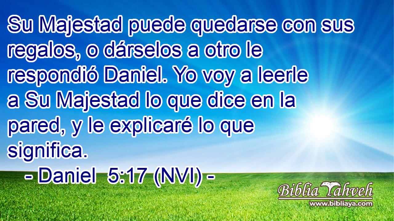  Su Majestad puede quedarse con sus regalos, o dárselos a otro le respondió Daniel. Yo voy a leerle a Su Majestad lo que dice en la pared, y le explicaré lo que significa. 