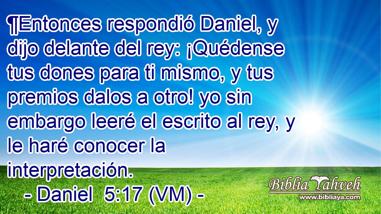  ¶Entonces respondió Daniel, y dijo delante del rey: ¡Quédense tus dones para ti mismo, y tus premios dalos a otro! yo sin embargo leeré el escrito al rey, y le haré conocer la interpretación. 