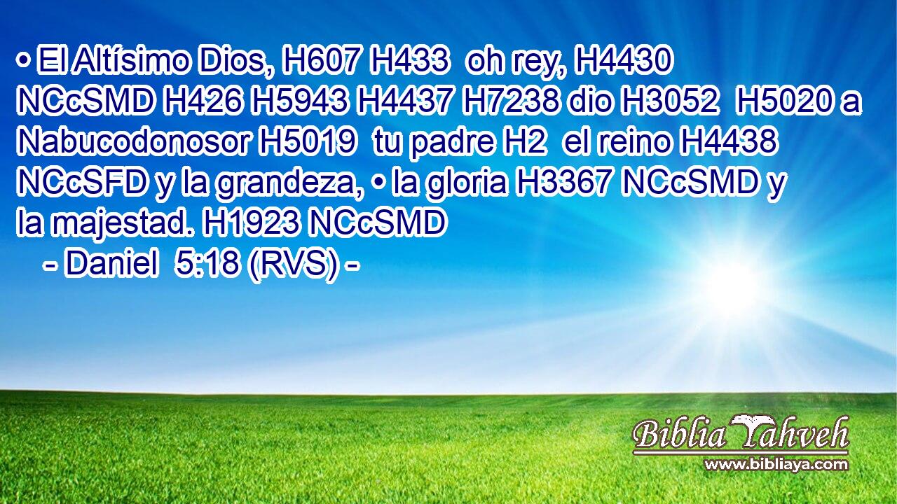 • El Altísimo Dios, H607 H433  oh rey, H4430 NCcSMD H426 H5943 H4437 H7238 dio H3052  H5020 a Nabucodonosor H5019  tu padre H2  el reino H4438 NCcSFD y la grandeza, • la gloria H3367 NCcSMD y la majestad. H1923 NCcSMD 