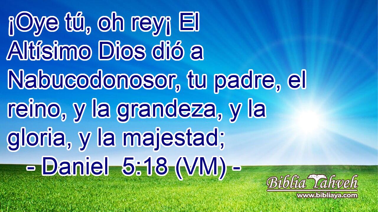  ¡Oye tú, oh rey¡ El Altísimo Dios dió a Nabucodonosor, tu padre, el reino, y la grandeza, y la gloria, y la majestad; 