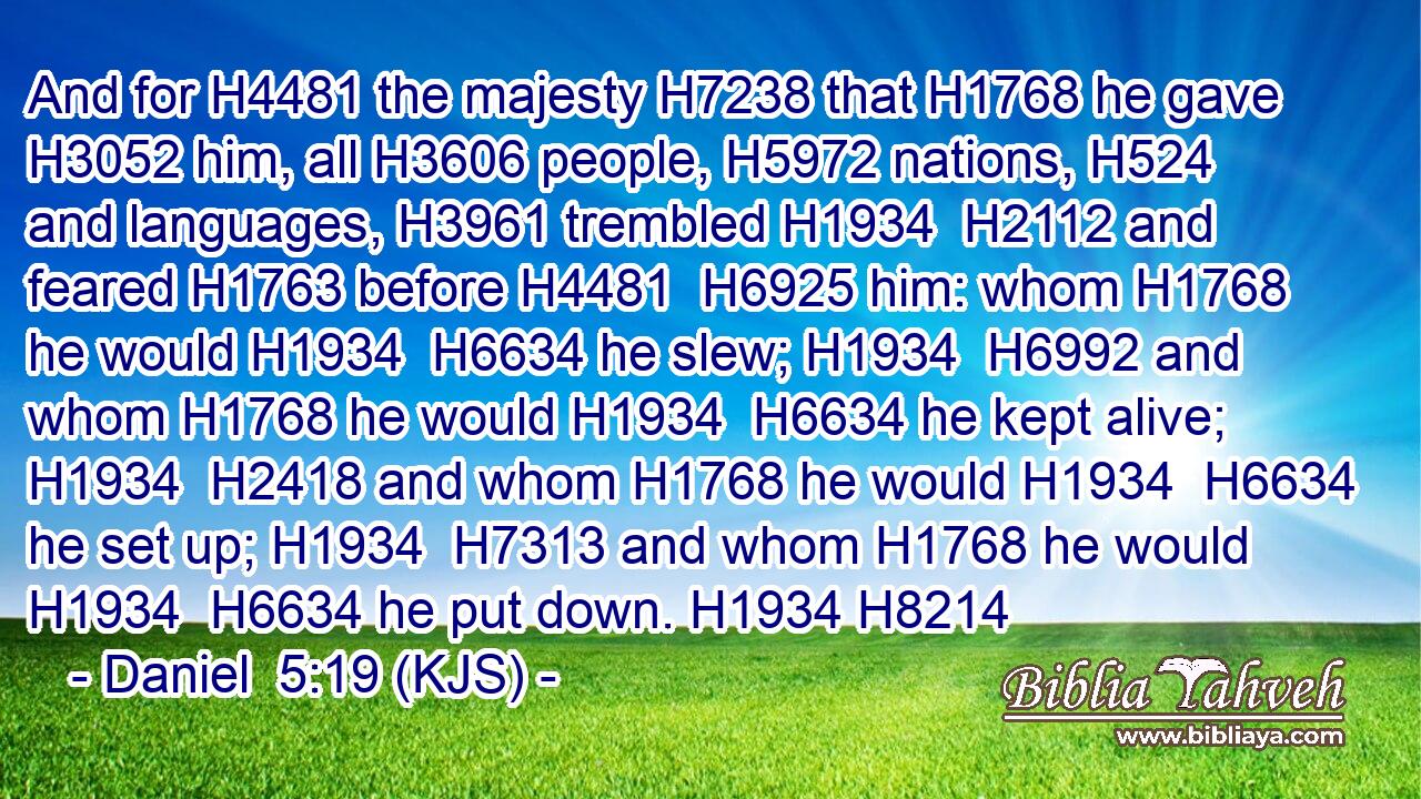 And for H4481 the majesty H7238 that H1768 he gave H3052 him, all H3606 people, H5972 nations, H524 and languages, H3961 trembled H1934  H2112 and feared H1763 before H4481  H6925 him: whom H1768 he would H1934  H6634 he slew; H1934  H6992 and whom H1768 he would H1934  H6634 he kept alive; H1934  H2418 and whom H1768 he would H1934  H6634 he set up; H1934  H7313 and whom H1768 he would H1934  H6634 he put down. H1934 H8214