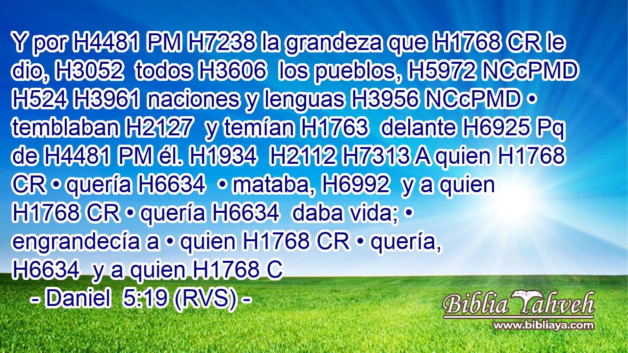 Y por H4481 PM H7238 la grandeza que H1768 CR le dio, H3052  todos H3606  los pueblos, H5972 NCcPMD H524 H3961 naciones y lenguas H3956 NCcPMD • temblaban H2127  y temían H1763  delante H6925 Pq de H4481 PM él. H1934  H2112 H7313 A quien H1768 CR • quería H6634  • mataba, H6992  y a quien H1768 CR • quería H6634  daba vida; • engrandecía a • quien H1768 CR • quería, H6634  y a quien H1768 C