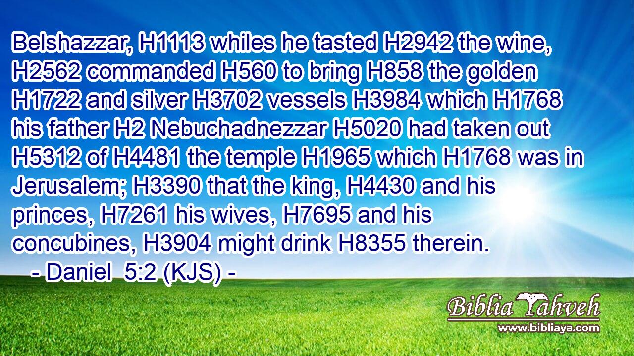 Belshazzar, H1113 whiles he tasted H2942 the wine, H2562 commanded H560 to bring H858 the golden H1722 and silver H3702 vessels H3984 which H1768 his father H2 Nebuchadnezzar H5020 had taken out H5312 of H4481 the temple H1965 which H1768 was in Jerusalem; H3390 that the king, H4430 and his princes, H7261 his wives, H7695 and his concubines, H3904 might drink H8355 therein.