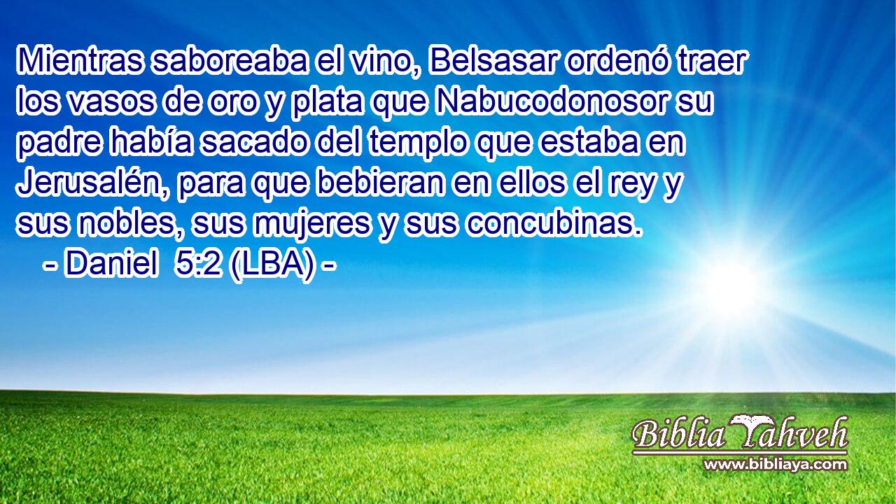 Mientras saboreaba el vino, Belsasar ordenó traer los vasos de oro y plata que Nabucodonosor su padre había sacado del templo que estaba en Jerusalén, para que bebieran en ellos el rey y sus nobles, sus mujeres y sus concubinas.