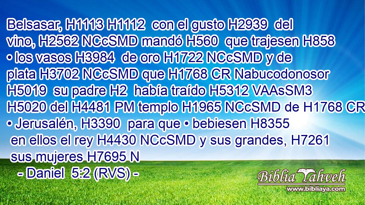 Belsasar, H1113 H1112  con el gusto H2939  del vino, H2562 NCcSMD mandó H560  que trajesen H858  • los vasos H3984  de oro H1722 NCcSMD y de plata H3702 NCcSMD que H1768 CR Nabucodonosor H5019  su padre H2  había traído H5312 VAAsSM3 H5020 del H4481 PM templo H1965 NCcSMD de H1768 CR • Jerusalén, H3390  para que • bebiesen H8355  en ellos el rey H4430 NCcSMD y sus grandes, H7261  sus mujeres H7695 N