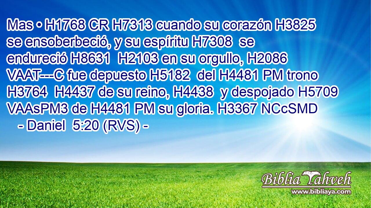 Mas • H1768 CR H7313 cuando su corazón H3825  se ensoberbeció, y su espíritu H7308  se endureció H8631  H2103 en su orgullo, H2086 VAAT---C fue depuesto H5182  del H4481 PM trono H3764  H4437 de su reino, H4438  y despojado H5709 VAAsPM3 de H4481 PM su gloria. H3367 NCcSMD 
