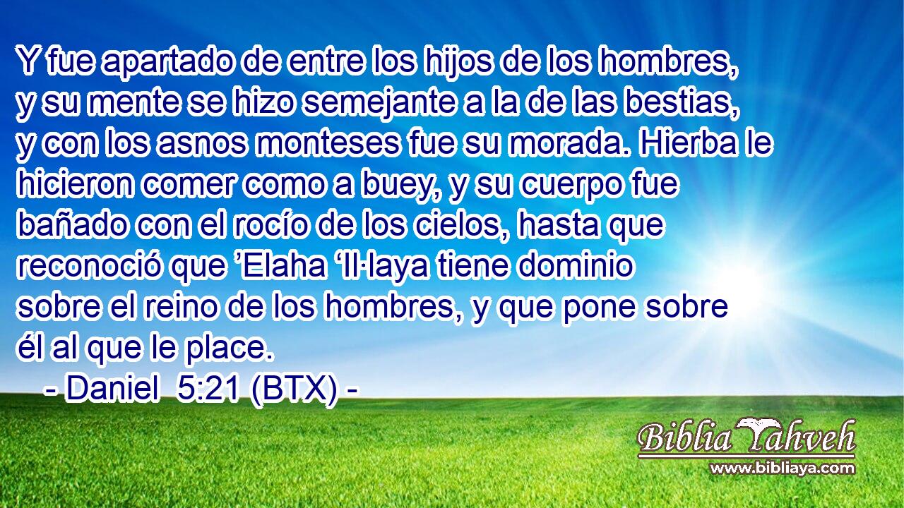 Y fue apartado de entre los hijos de los hombres, y su mente se hizo semejante a la de las bestias, y con los asnos monteses fue su morada. Hierba le hicieron comer como a buey, y su cuerpo fue bañado con el rocío de los cielos, hasta que reconoció que ’Elaha ‘Il·laya tiene dominio sobre el reino de los hombres, y que pone sobre él al que le place.
