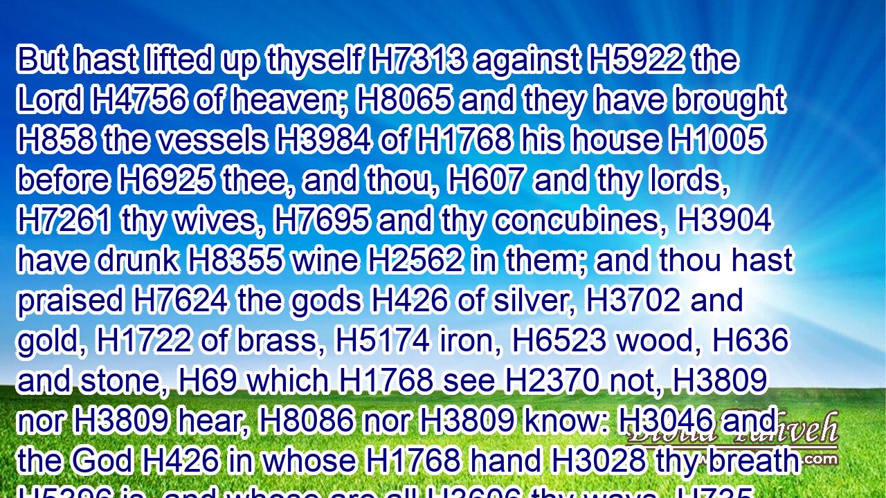 But hast lifted up thyself H7313 against H5922 the Lord H4756 of heaven; H8065 and they have brought H858 the vessels H3984 of H1768 his house H1005 before H6925 thee, and thou, H607 and thy lords, H7261 thy wives, H7695 and thy concubines, H3904 have drunk H8355 wine H2562 in them; and thou hast praised H7624 the gods H426 of silver, H3702 and gold, H1722 of brass, H5174 iron, H6523 wood, H636 and stone, H69 which H1768 see H2370 not, H3809 nor H3809 hear, H8086 nor H3809 know: H3046 and the God H426 in whose H1768 hand H3028 thy breath H5396 is, and whose are all H3606 thy ways, H735 hast thou not H3809 glorified:H1922