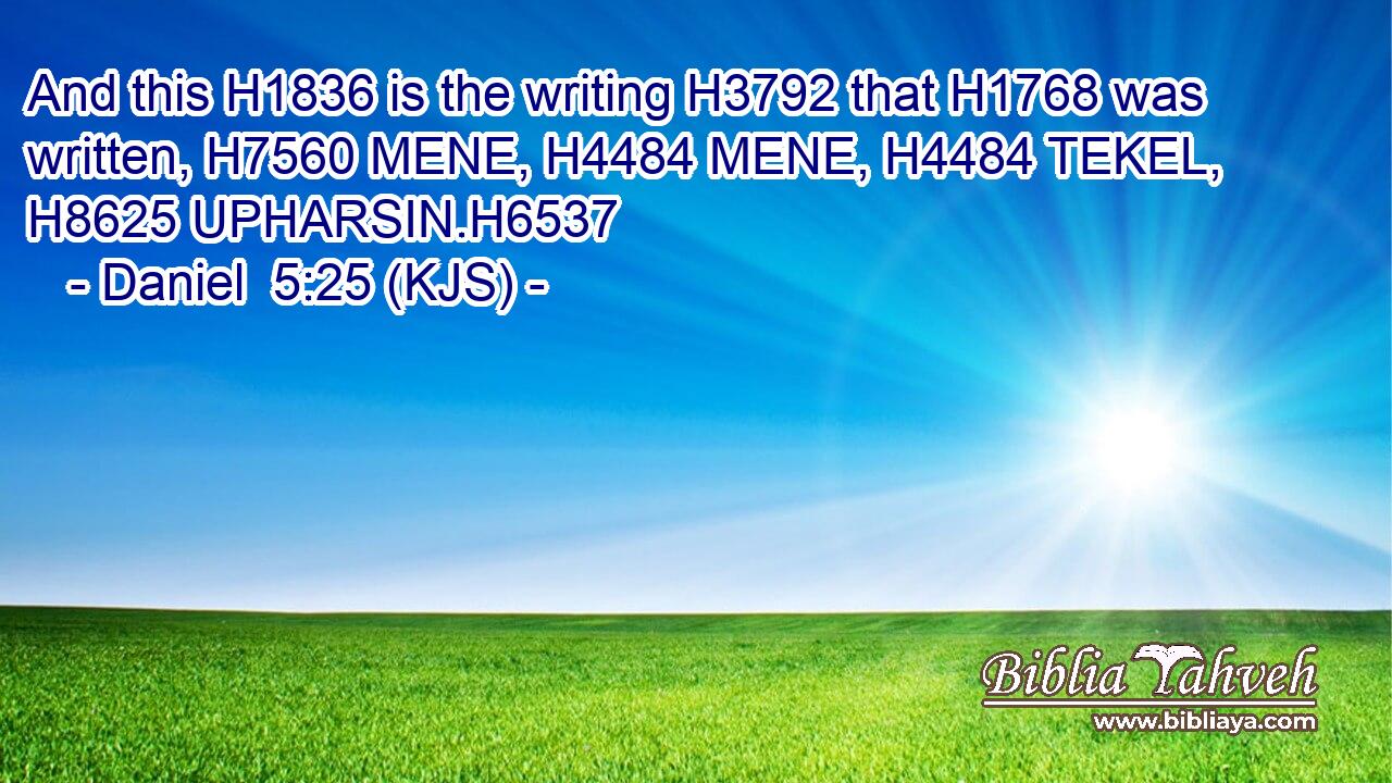 And this H1836 is the writing H3792 that H1768 was written, H7560 MENE, H4484 MENE, H4484 TEKEL, H8625 UPHARSIN.H6537