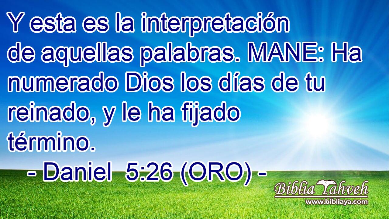  Y esta es la interpretación de aquellas palabras. MANE: Ha numerado Dios los días de tu reinado, y le ha fijado término. 