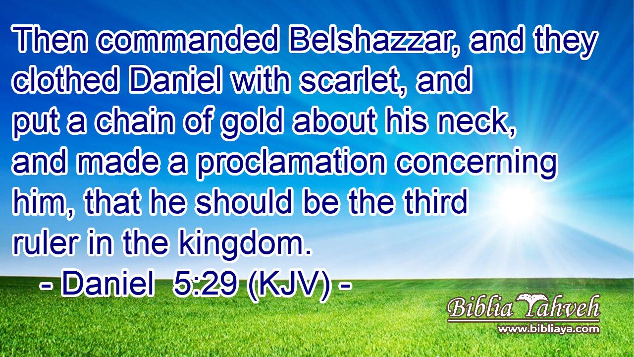Then commanded Belshazzar, and they clothed Daniel with scarlet, and put a chain of gold about his neck, and made a proclamation concerning him, that he should be the third ruler in the kingdom.