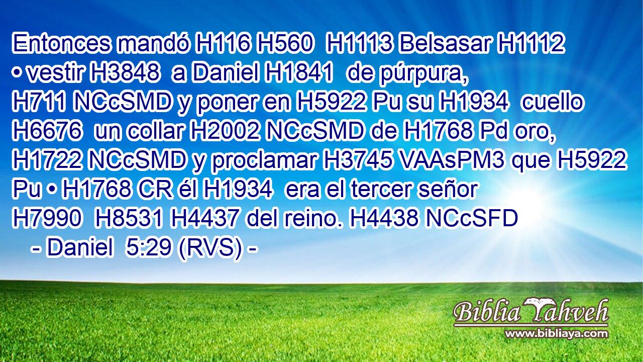 Entonces mandó H116 H560  H1113 Belsasar H1112  • vestir H3848  a Daniel H1841  de púrpura, H711 NCcSMD y poner en H5922 Pu su H1934  cuello H6676  un collar H2002 NCcSMD de H1768 Pd oro, H1722 NCcSMD y proclamar H3745 VAAsPM3 que H5922 Pu • H1768 CR él H1934  era el tercer señor H7990  H8531 H4437 del reino. H4438 NCcSFD 