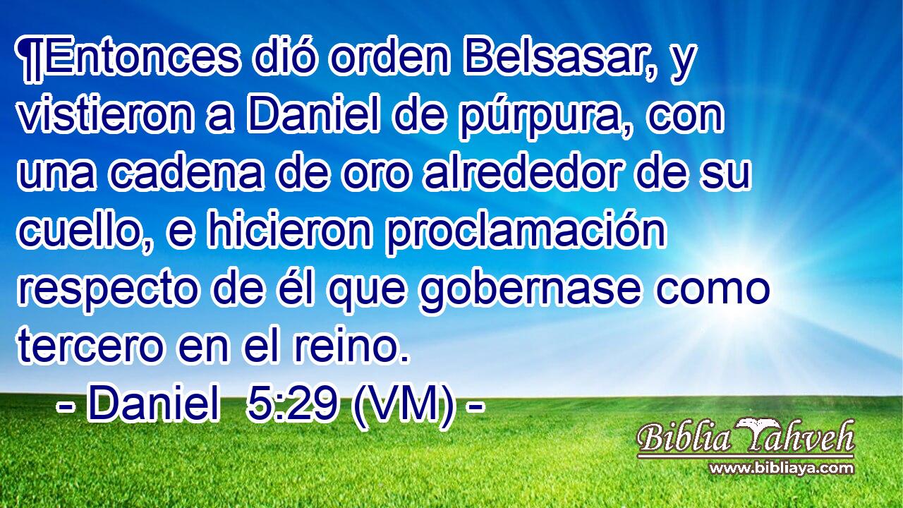  ¶Entonces dió orden Belsasar, y vistieron a Daniel de púrpura, con una cadena de oro alrededor de su cuello, e hicieron proclamación respecto de él que gobernase como tercero en el reino. 
