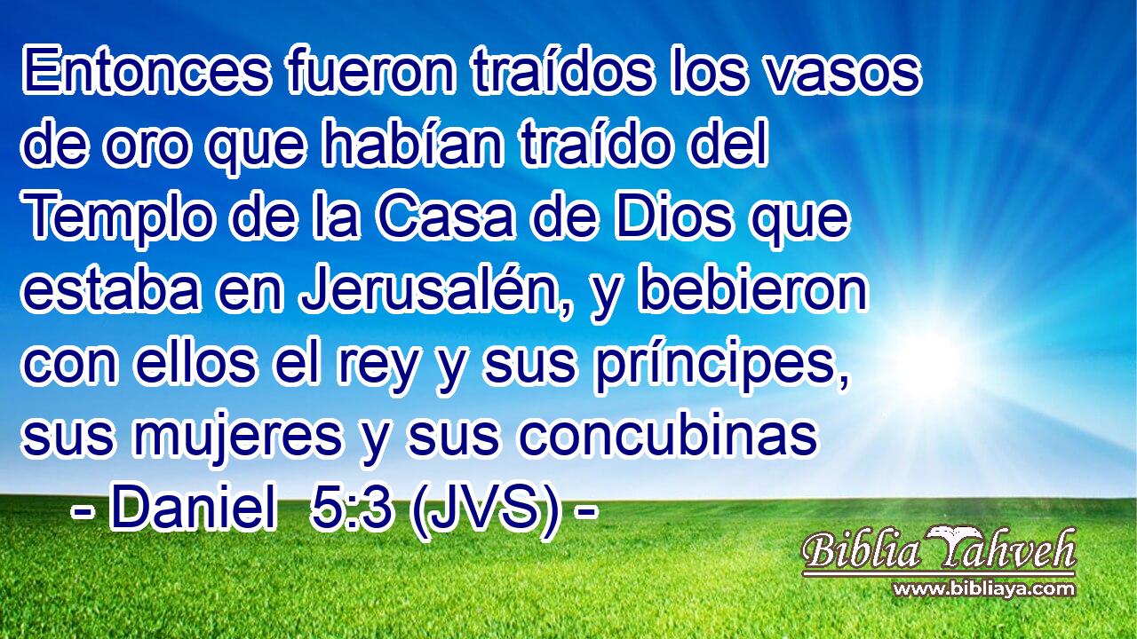 Entonces fueron traídos los vasos de oro que habían traído del Templo de la Casa de Dios que estaba en Jerusalén, y bebieron con ellos el rey y sus príncipes, sus mujeres y sus concubinas