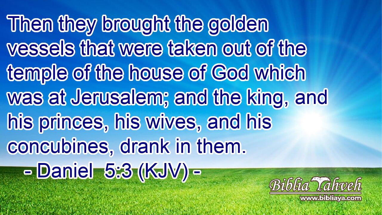 Then they brought the golden vessels that were taken out of the temple of the house of God which was at Jerusalem; and the king, and his princes, his wives, and his concubines, drank in them.