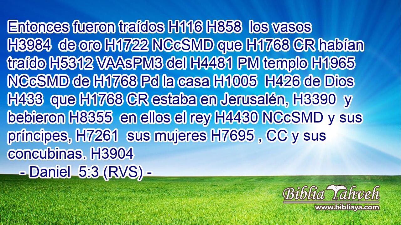 Entonces fueron traídos H116 H858  los vasos H3984  de oro H1722 NCcSMD que H1768 CR habían traído H5312 VAAsPM3 del H4481 PM templo H1965 NCcSMD de H1768 Pd la casa H1005  H426 de Dios H433  que H1768 CR estaba en Jerusalén, H3390  y bebieron H8355  en ellos el rey H4430 NCcSMD y sus príncipes, H7261  sus mujeres H7695 , CC y sus concubinas. H3904  