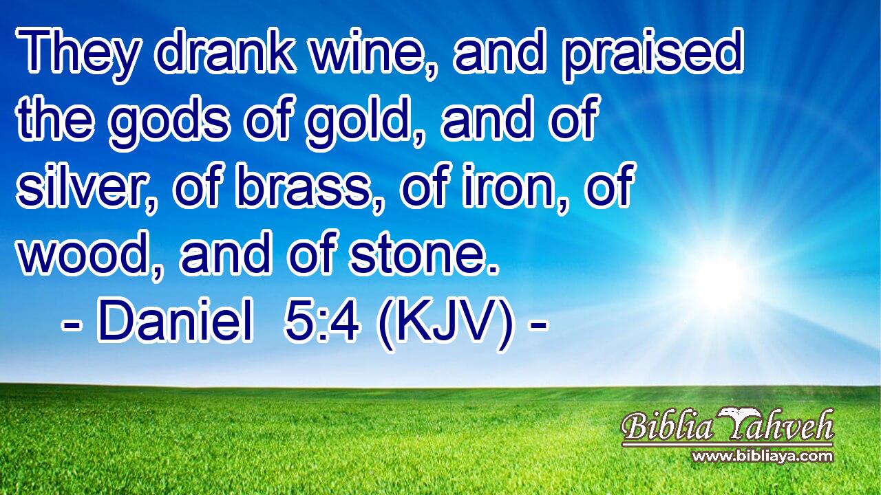They drank wine, and praised the gods of gold, and of silver, of brass, of iron, of wood, and of stone.