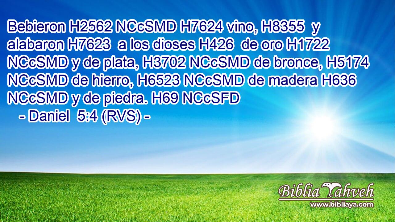 Bebieron H2562 NCcSMD H7624 vino, H8355  y alabaron H7623  a los dioses H426  de oro H1722 NCcSMD y de plata, H3702 NCcSMD de bronce, H5174 NCcSMD de hierro, H6523 NCcSMD de madera H636 NCcSMD y de piedra. H69 NCcSFD 