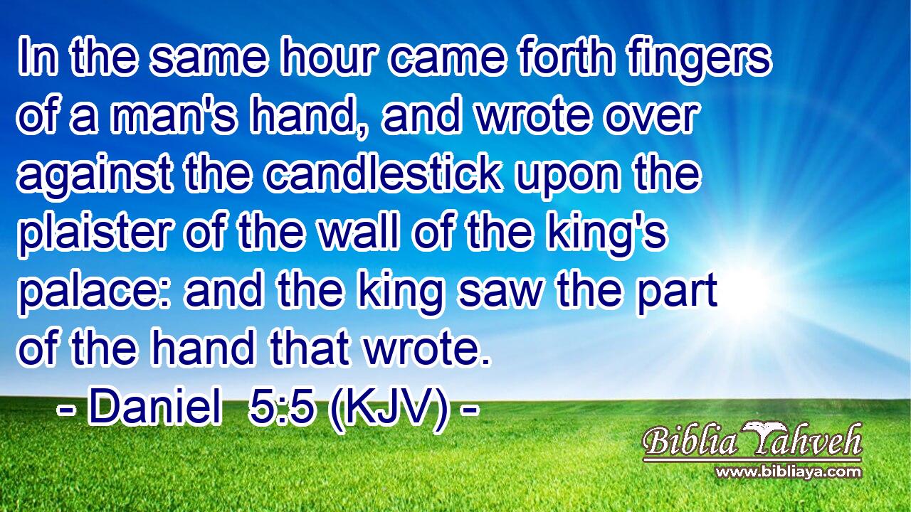In the same hour came forth fingers of a man's hand, and wrote over against the candlestick upon the plaister of the wall of the king's palace: and the king saw the part of the hand that wrote.