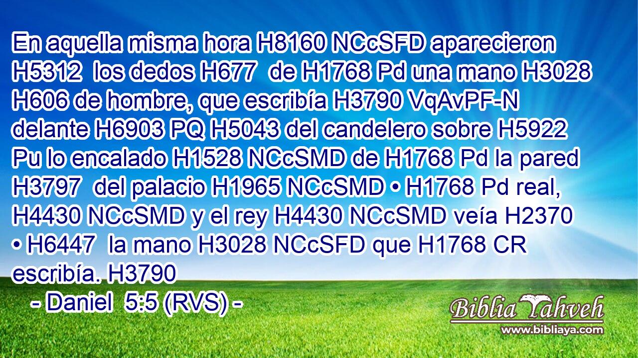 En aquella misma hora H8160 NCcSFD aparecieron H5312  los dedos H677  de H1768 Pd una mano H3028  H606 de hombre, que escribía H3790 VqAvPF-N delante H6903 PQ H5043 del candelero sobre H5922 Pu lo encalado H1528 NCcSMD de H1768 Pd la pared H3797  del palacio H1965 NCcSMD • H1768 Pd real, H4430 NCcSMD y el rey H4430 NCcSMD veía H2370  • H6447  la mano H3028 NCcSFD que H1768 CR escribía. H3790  