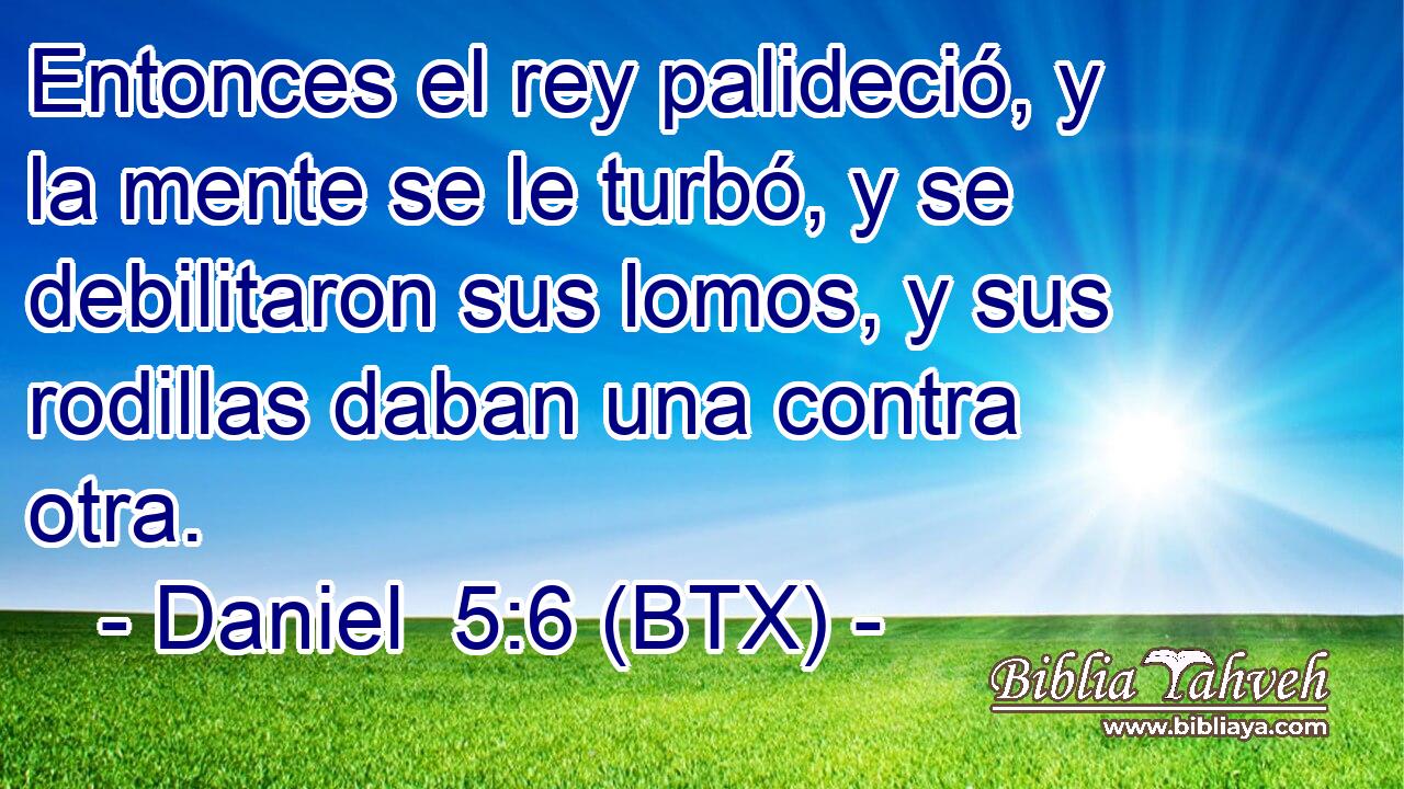 Entonces el rey palideció, y la mente se le turbó, y se debilitaron sus lomos, y sus rodillas daban una contra otra.