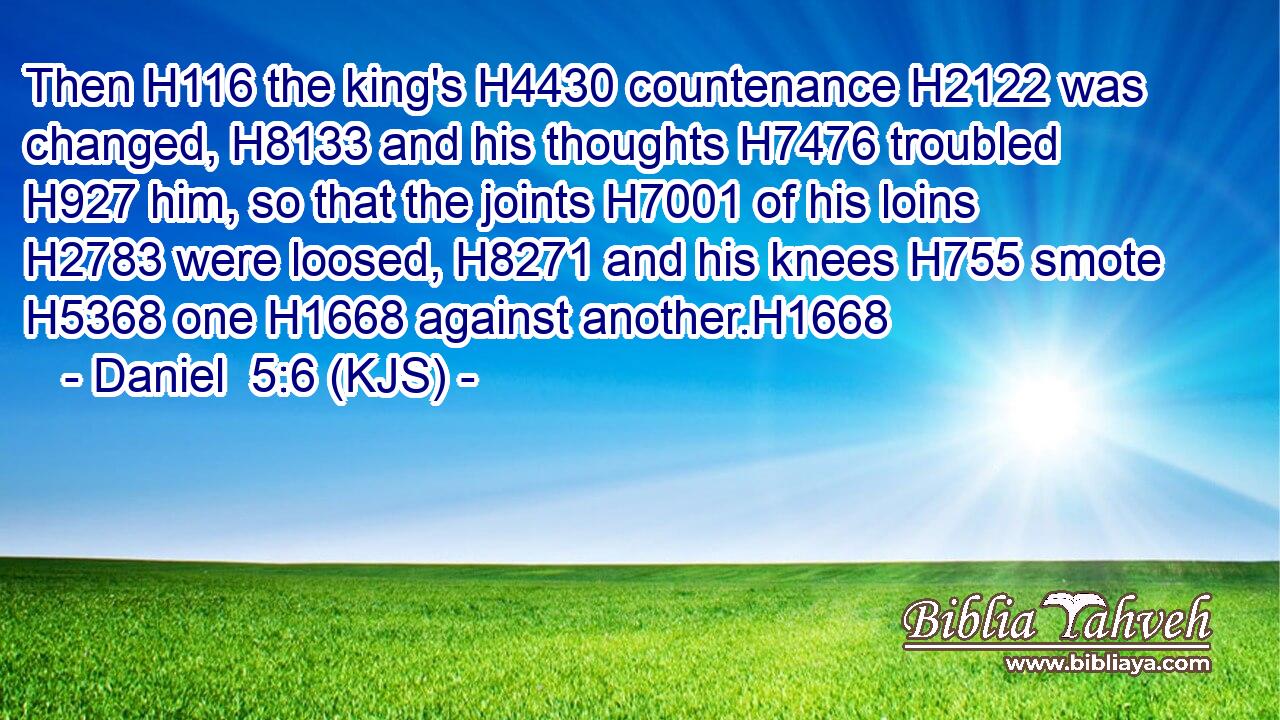 Then H116 the king's H4430 countenance H2122 was changed, H8133 and his thoughts H7476 troubled H927 him, so that the joints H7001 of his loins H2783 were loosed, H8271 and his knees H755 smote H5368 one H1668 against another.H1668