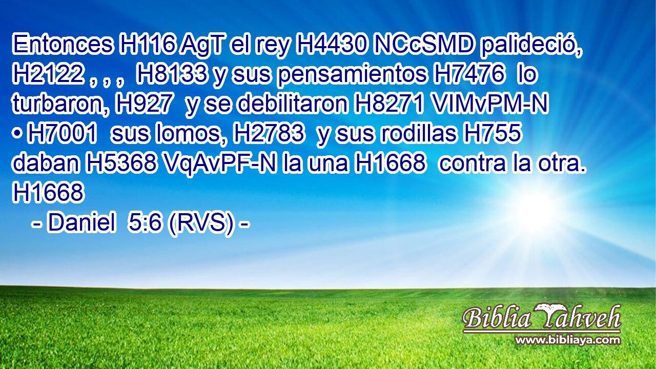 Entonces H116 AgT el rey H4430 NCcSMD palideció, H2122 , , ,  H8133 y sus pensamientos H7476  lo turbaron, H927  y se debilitaron H8271 VIMvPM-N • H7001  sus lomos, H2783  y sus rodillas H755  daban H5368 VqAvPF-N la una H1668  contra la otra. H1668  