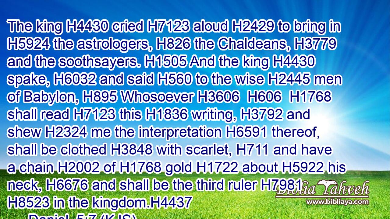 The king H4430 cried H7123 aloud H2429 to bring in H5924 the astrologers, H826 the Chaldeans, H3779 and the soothsayers. H1505 And the king H4430 spake, H6032 and said H560 to the wise H2445 men of Babylon, H895 Whosoever H3606  H606  H1768 shall read H7123 this H1836 writing, H3792 and shew H2324 me the interpretation H6591 thereof, shall be clothed H3848 with scarlet, H711 and have a chain H2002 of H1768 gold H1722 about H5922 his neck, H6676 and shall be the third ruler H7981  H8523 in the kingdom.H4437