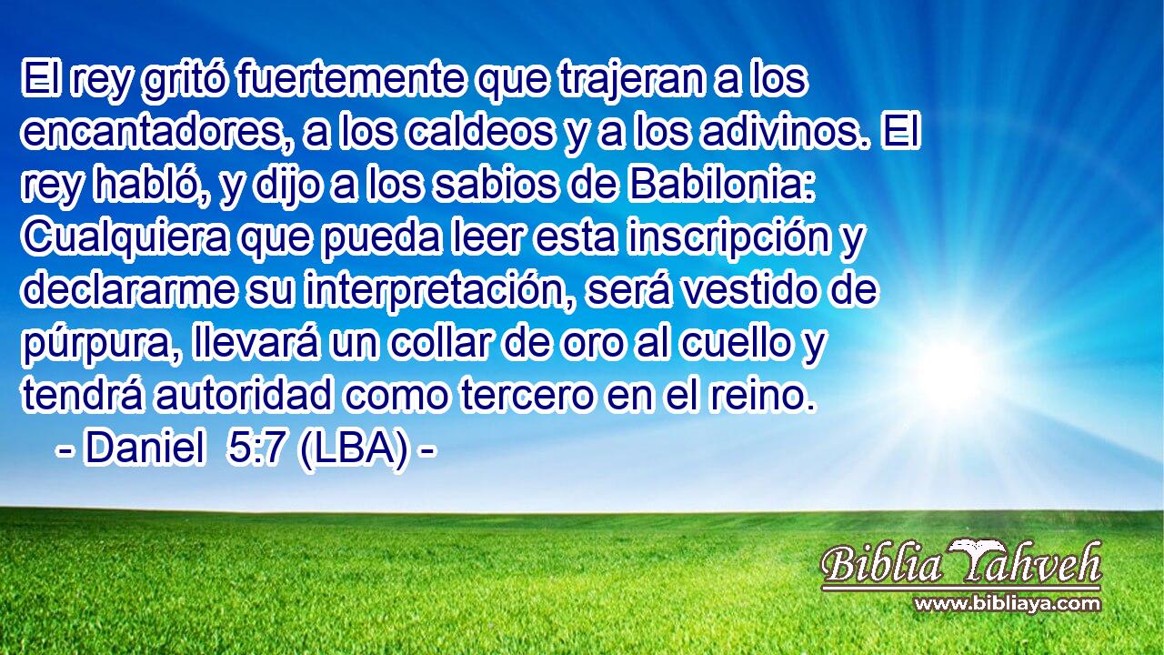 El rey gritó fuertemente que trajeran a los encantadores, a los caldeos y a los adivinos. El rey habló, y dijo a los sabios de Babilonia: Cualquiera que pueda leer esta inscripción y declararme su interpretación, será vestido de púrpura, llevará un collar de oro al cuello y tendrá autoridad como tercero en el reino.