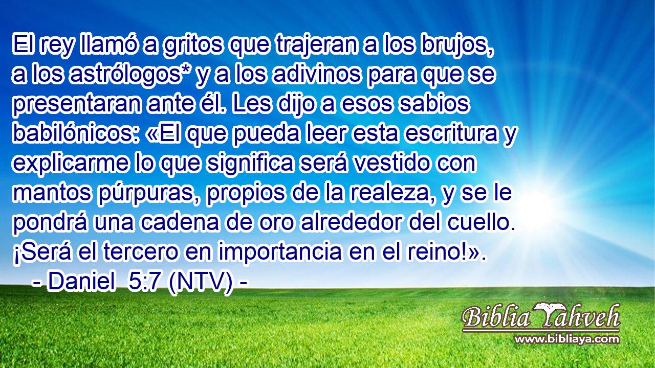 El rey llamó a gritos que trajeran a los brujos, a los astrólogos* y a los adivinos para que se presentaran ante él. Les dijo a esos sabios babilónicos: «El que pueda leer esta escritura y explicarme lo que significa será vestido con mantos púrpuras, propios de la realeza, y se le pondrá una cadena de oro alrededor del cuello. ¡Será el tercero en importancia en el reino!».