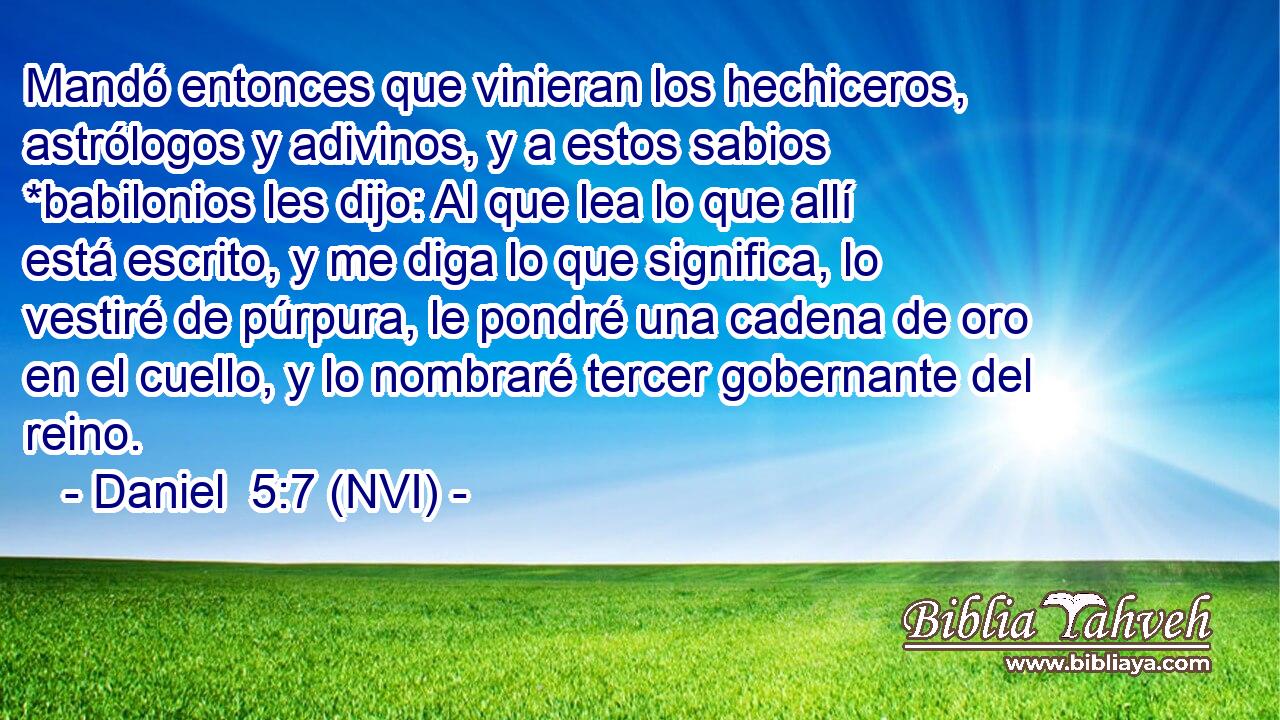  Mandó entonces que vinieran los hechiceros, astrólogos y adivinos, y a estos sabios *babilonios les dijo: Al que lea lo que allí está escrito, y me diga lo que significa, lo vestiré de púrpura, le pondré una cadena de oro en el cuello, y lo nombraré tercer gobernante del reino. 