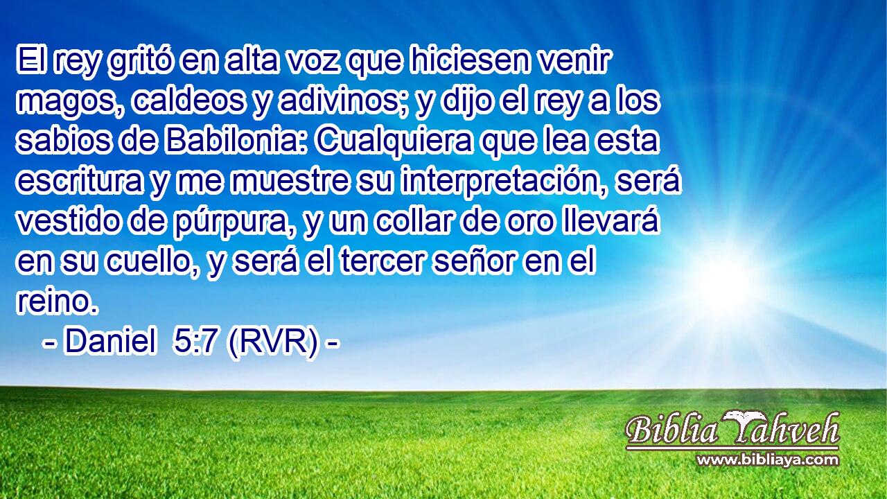 El rey gritó en alta voz que hiciesen venir magos, caldeos y adivinos; y dijo el rey a los sabios de Babilonia: Cualquiera que lea esta escritura y me muestre su interpretación, será vestido de púrpura, y un collar de oro llevará en su cuello, y será el tercer señor en el reino.