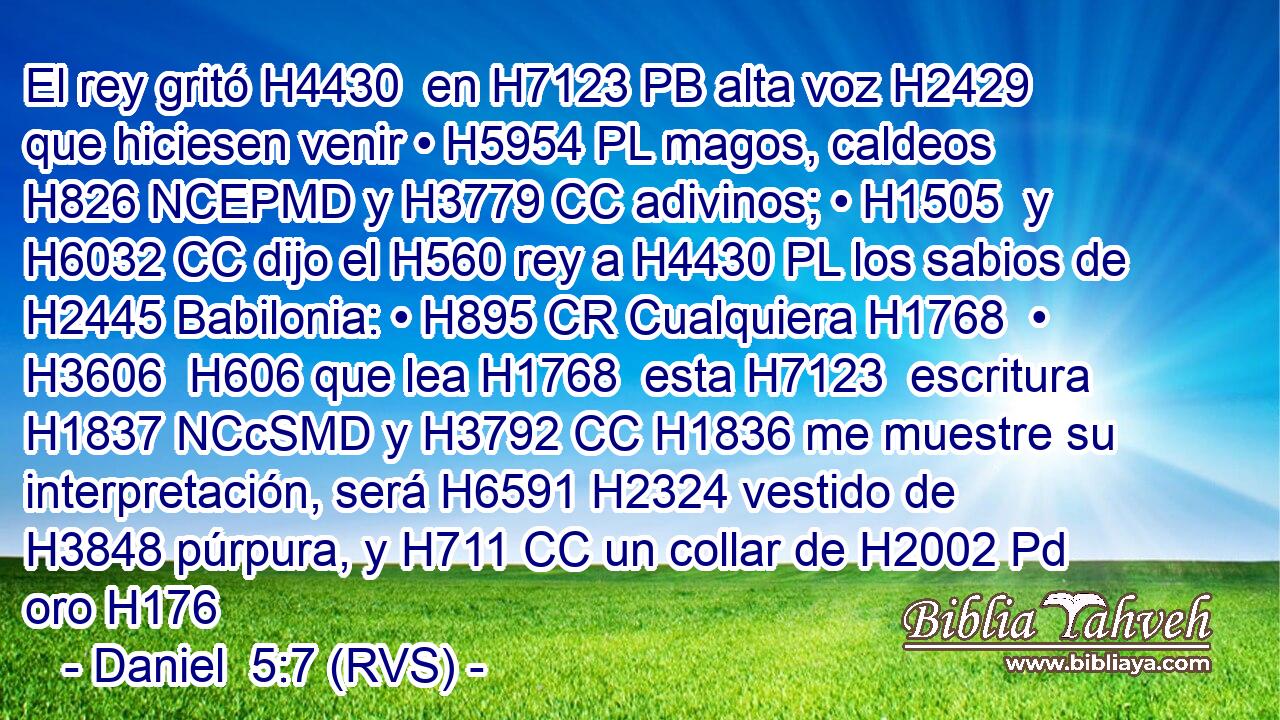 El rey gritó H4430  en H7123 PB alta voz H2429 que hiciesen venir • H5954 PL magos, caldeos H826 NCEPMD y H3779 CC adivinos; • H1505  y H6032 CC dijo el H560 rey a H4430 PL los sabios de H2445 Babilonia: • H895 CR Cualquiera H1768  • H3606  H606 que lea H1768  esta H7123  escritura H1837 NCcSMD y H3792 CC H1836 me muestre su interpretación, será H6591 H2324 vestido de H3848 púrpura, y H711 CC un collar de H2002 Pd oro H176