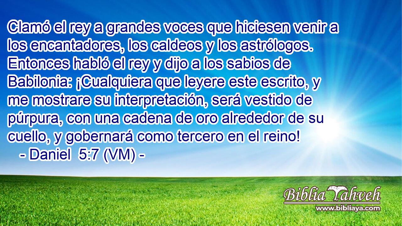  Clamó el rey a grandes voces que hiciesen venir a los encantadores, los caldeos y los astrólogos. Entonces habló el rey y dijo a los sabios de Babilonia: ¡Cualquiera que leyere este escrito, y me mostrare su interpretación, será vestido de púrpura, con una cadena de oro alrededor de su cuello, y gobernará como tercero en el reino! 
