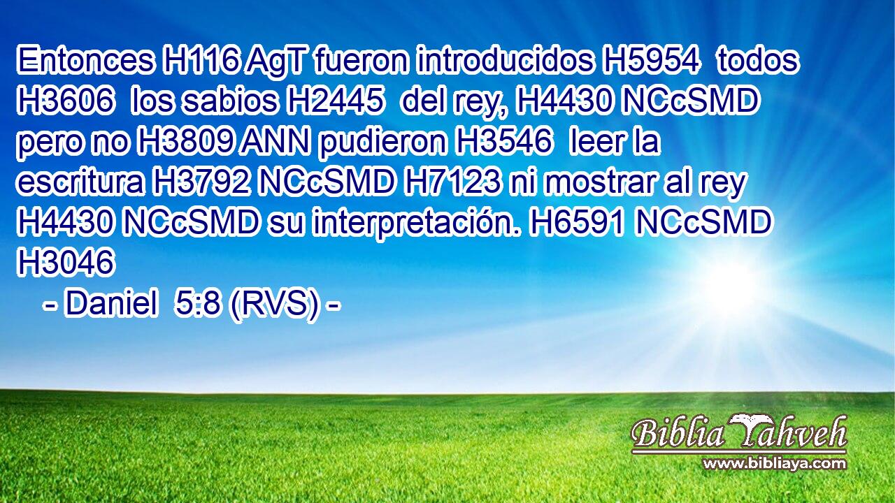 Entonces H116 AgT fueron introducidos H5954  todos H3606  los sabios H2445  del rey, H4430 NCcSMD pero no H3809 ANN pudieron H3546  leer la escritura H3792 NCcSMD H7123 ni mostrar al rey H4430 NCcSMD su interpretación. H6591 NCcSMD H3046 
