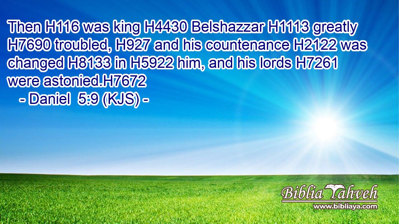 Then H116 was king H4430 Belshazzar H1113 greatly H7690 troubled, H927 and his countenance H2122 was changed H8133 in H5922 him, and his lords H7261 were astonied.H7672