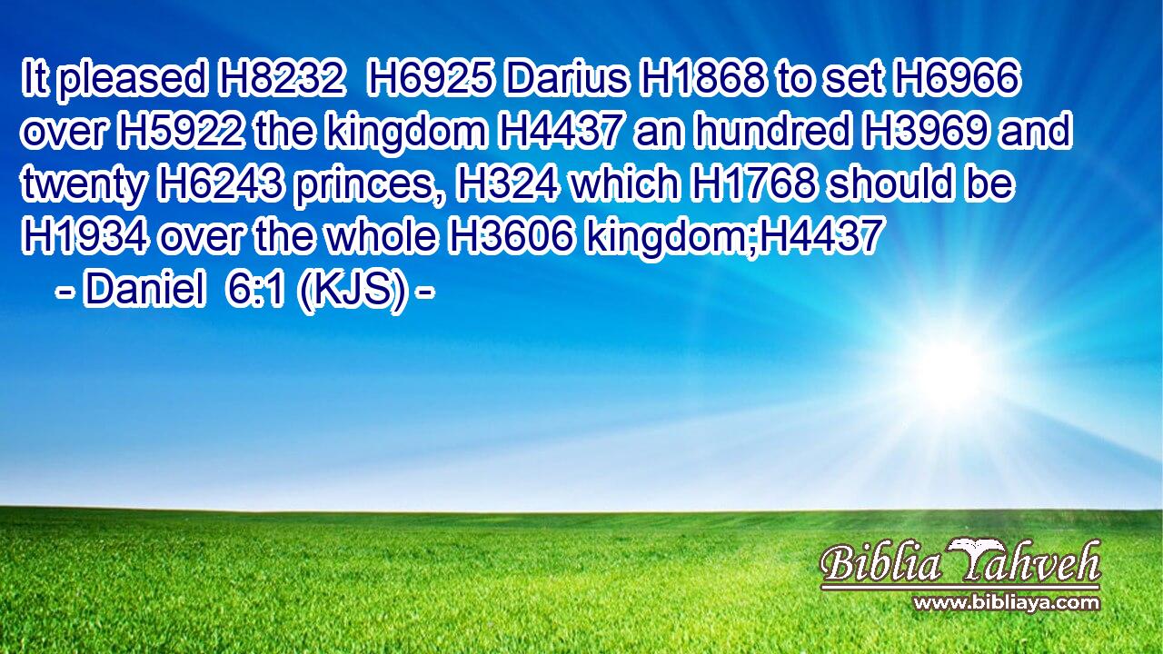 It pleased H8232  H6925 Darius H1868 to set H6966 over H5922 the kingdom H4437 an hundred H3969 and twenty H6243 princes, H324 which H1768 should be H1934 over the whole H3606 kingdom;H4437