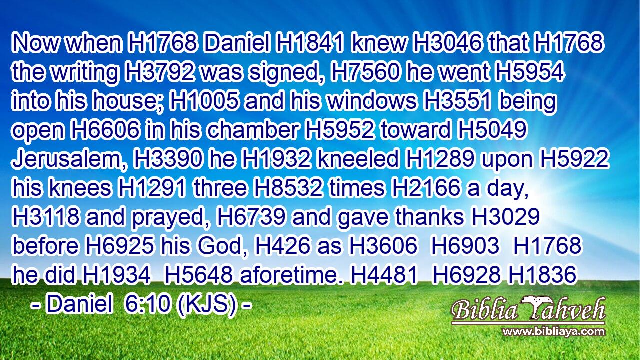 Now when H1768 Daniel H1841 knew H3046 that H1768 the writing H3792 was signed, H7560 he went H5954 into his house; H1005 and his windows H3551 being open H6606 in his chamber H5952 toward H5049 Jerusalem, H3390 he H1932 kneeled H1289 upon H5922 his knees H1291 three H8532 times H2166 a day, H3118 and prayed, H6739 and gave thanks H3029 before H6925 his God, H426 as H3606  H6903  H1768 he did H1934  H5648 aforetime. H4481  H6928 H1836