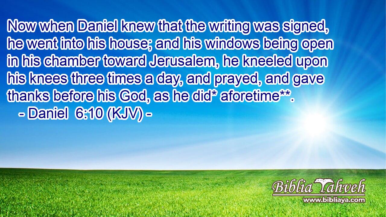 Now when Daniel knew that the writing was signed, he went into his house; and his windows being open in his chamber toward Jerusalem, he kneeled upon his knees three times a day, and prayed, and gave thanks before his God, as he did* aforetime**.