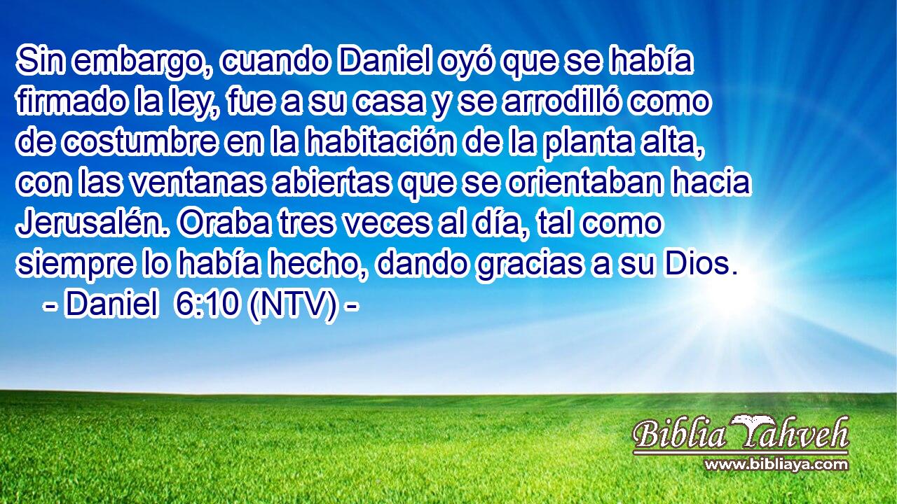 Sin embargo, cuando Daniel oyó que se había firmado la ley, fue a su casa y se arrodilló como de costumbre en la habitación de la planta alta, con las ventanas abiertas que se orientaban hacia Jerusalén. Oraba tres veces al día, tal como siempre lo había hecho, dando gracias a su Dios.