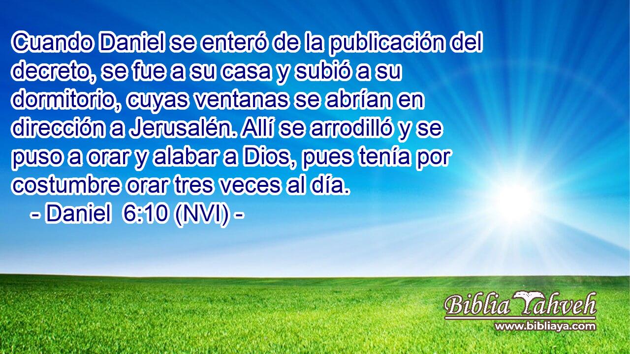  Cuando Daniel se enteró de la publicación del decreto, se fue a su casa y subió a su dormitorio, cuyas ventanas se abrían en dirección a Jerusalén. Allí se arrodilló y se puso a orar y alabar a Dios, pues tenía por costumbre orar tres veces al día. 