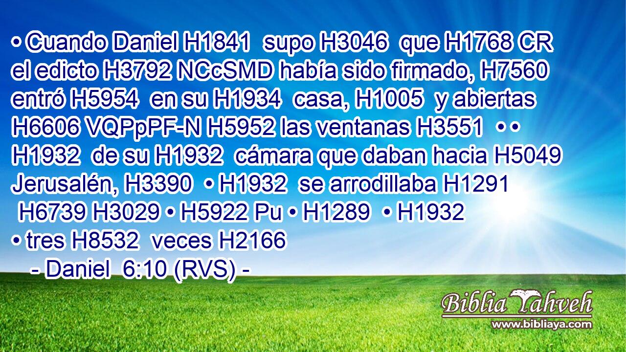 • Cuando Daniel H1841  supo H3046  que H1768 CR el edicto H3792 NCcSMD había sido firmado, H7560  entró H5954  en su H1934  casa, H1005  y abiertas H6606 VQPpPF-N H5952 las ventanas H3551  • • H1932  de su H1932  cámara que daban hacia H5049  Jerusalén, H3390  • H1932  se arrodillaba H1291  H6739 H3029 • H5922 Pu • H1289  • H1932  • tres H8532  veces H2166 