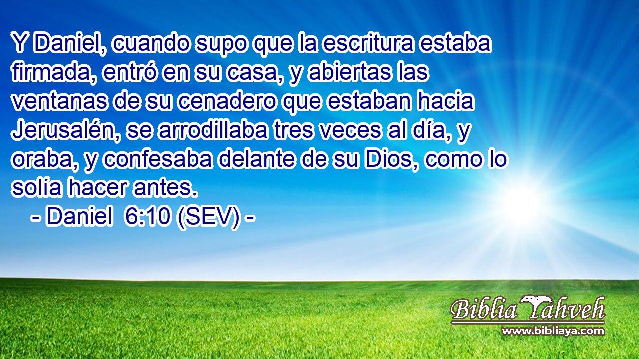 Y Daniel, cuando supo que la escritura estaba firmada, entró en su casa, y abiertas las ventanas de su cenadero que estaban hacia Jerusalén, se arrodillaba tres veces al día, y oraba, y confesaba delante de su Dios, como lo solía hacer antes.