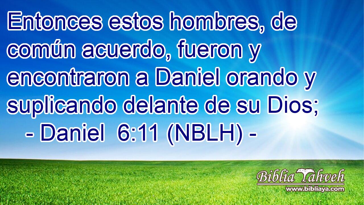  Entonces estos hombres, de común acuerdo, fueron y encontraron a Daniel orando y suplicando delante de su Dios; 