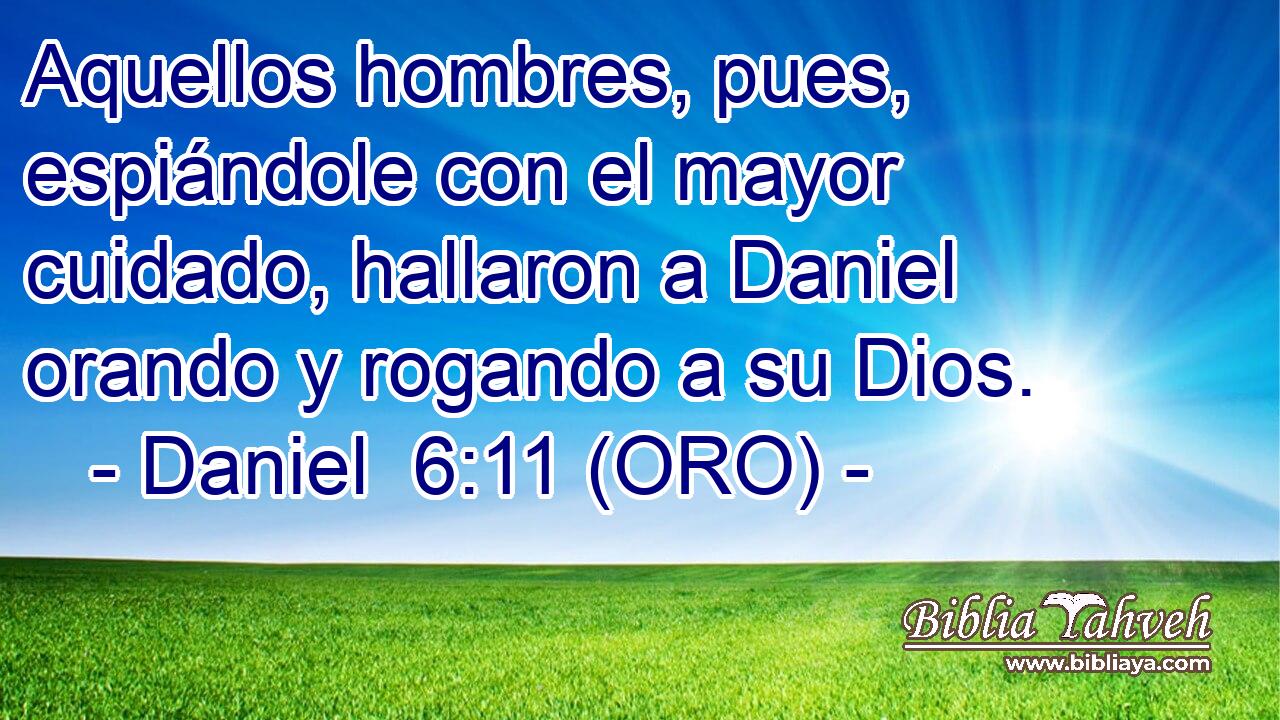  Aquellos hombres, pues, espiándole con el mayor cuidado, hallaron a Daniel orando y rogando a su Dios. 