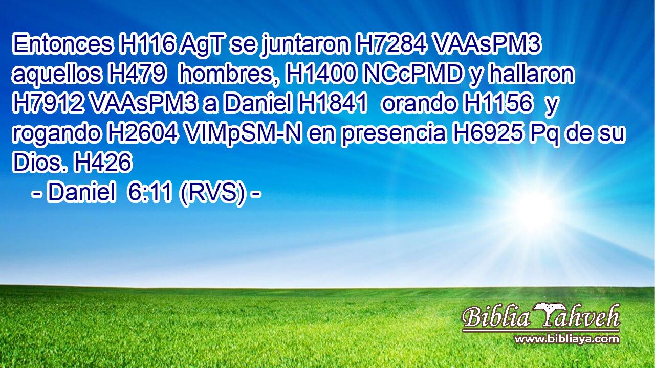 Entonces H116 AgT se juntaron H7284 VAAsPM3 aquellos H479  hombres, H1400 NCcPMD y hallaron H7912 VAAsPM3 a Daniel H1841  orando H1156  y rogando H2604 VIMpSM-N en presencia H6925 Pq de su Dios. H426  