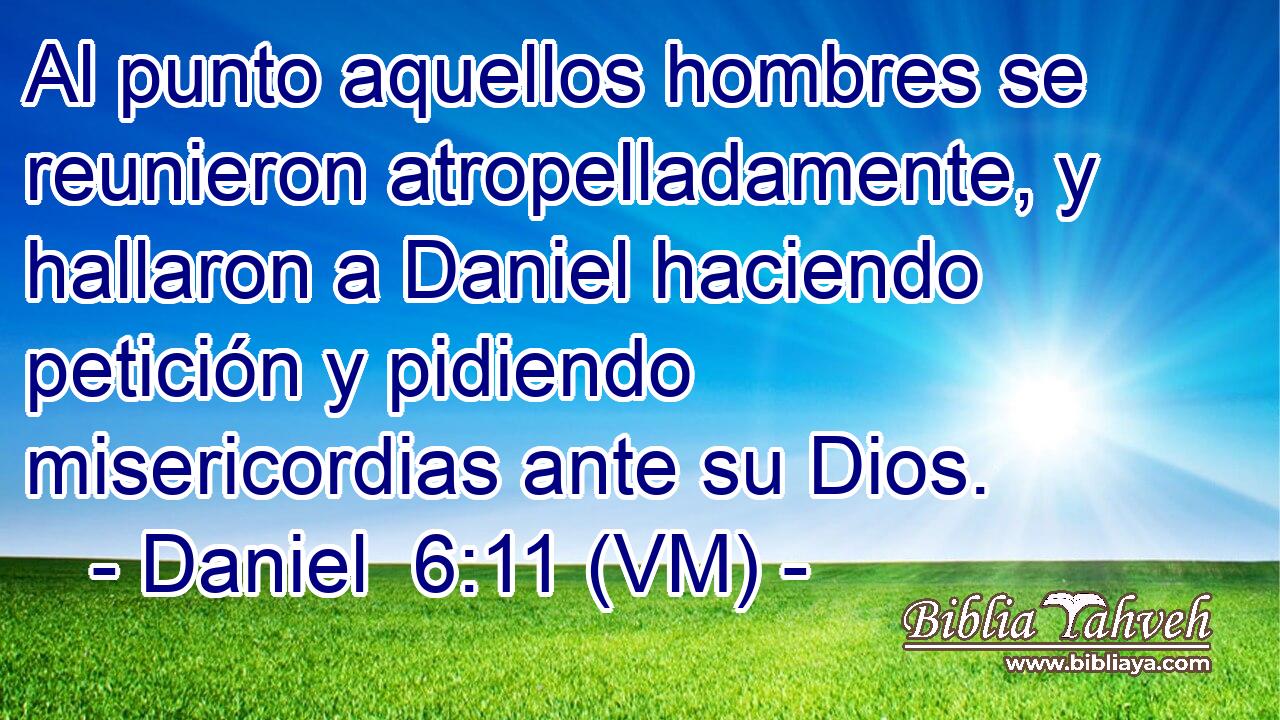  Al punto aquellos hombres se reunieron atropelladamente, y hallaron a Daniel haciendo petición y pidiendo misericordias ante su Dios. 